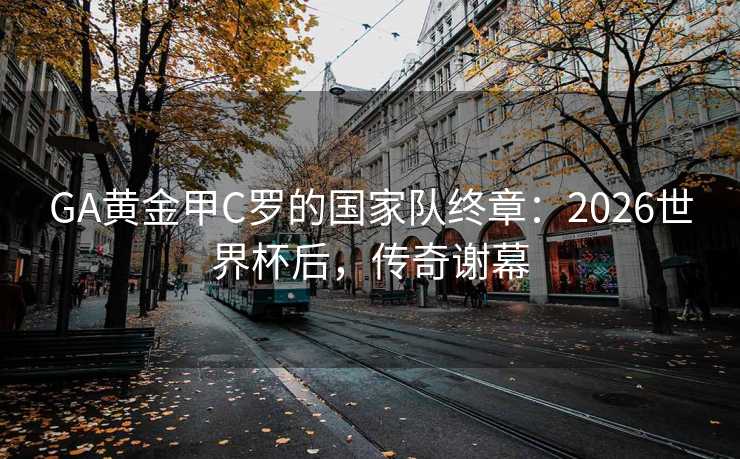 GA黄金甲C罗的国家队终章:2026世界杯后,传奇谢幕 GA黄金甲C罗的国家队终章:2026世界杯后,传奇谢幕